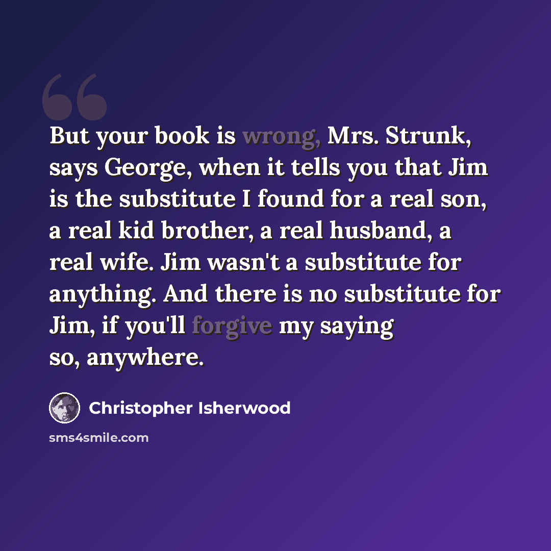 “But your book is wrong, Mrs. Strunk, says George, when it tells you that Jim is the substitute I found for a real son, a real kid brother, a real husband, a real wife. Jim wasn't a substitute for anything. And there is no substitute for Jim, if you'll forgive my saying so, anywhere.” quote by Christopher Isherwood