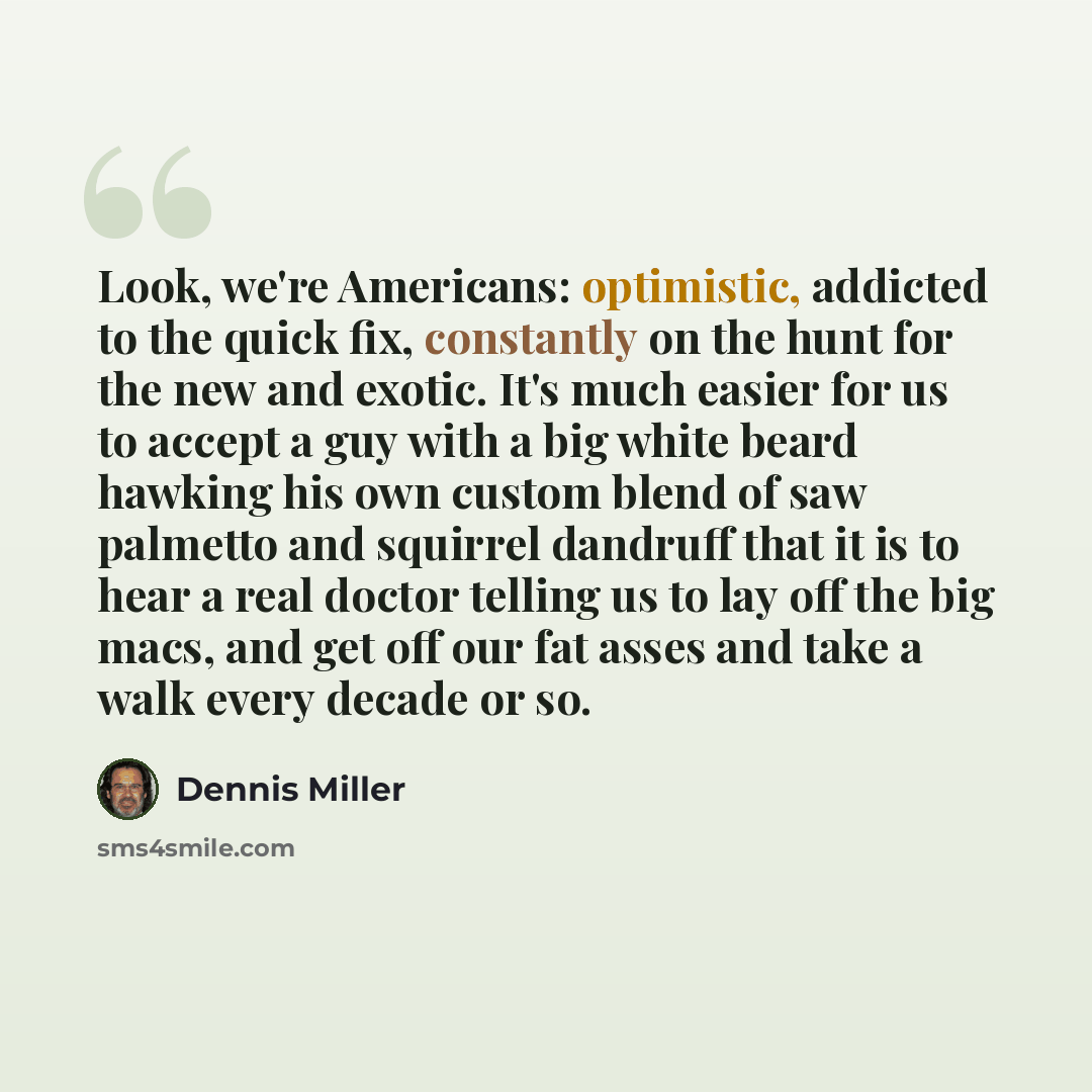 “Look, we're Americans: optimistic, addicted to the quick fix, constantly on the hunt for the new and exotic. It's much easier for us to accept a guy with a big white beard hawking his own custom blend of saw palmetto and squirrel dandruff that it is to hear a real doctor telling us to lay off the…” quote by Dennis Miller