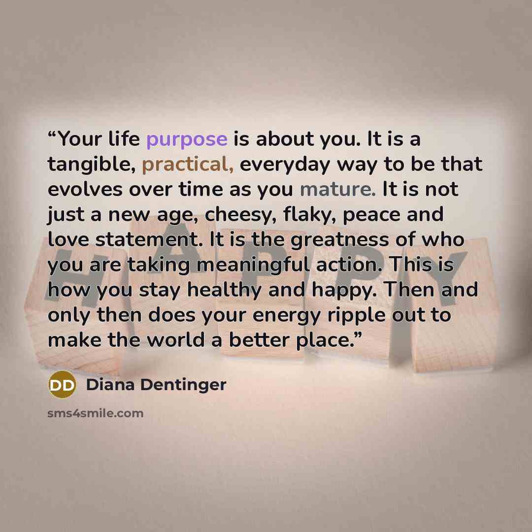 “Your life purpose is about you. It is a tangible, practical, everyday way to be that evolves over time as you mature. It is not just a new age, cheesy, flaky, peace and love statement. It is the greatness of who you are taking meaningful action. This is how you stay healthy and happy. Then and…” quote by Diana Dentinger