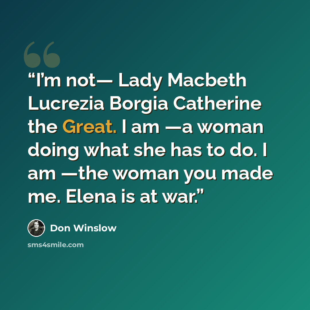 “I’m not— Lady Macbeth Lucrezia Borgia Catherine the Great. I am —a woman doing what she has to do. I am —the woman you made me. Elena is at war.” quote by Don Winslow