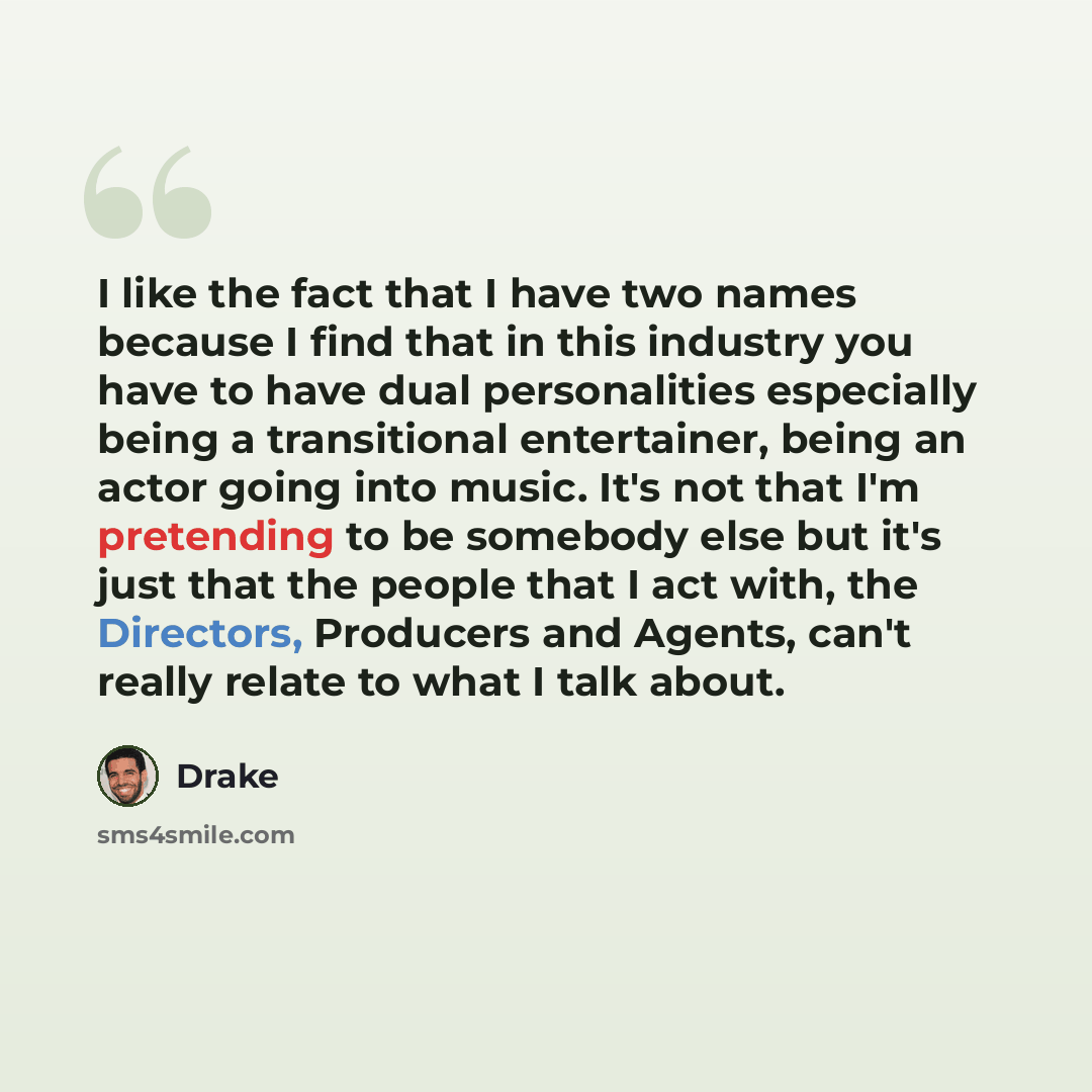 “I like the fact that I have two names because I find that in this industry you have to have dual personalities especially being a transitional entertainer, being an actor going into music. It's not that I'm pretending to be somebody else but it's just that the people that I act with, the…” quote by Drake