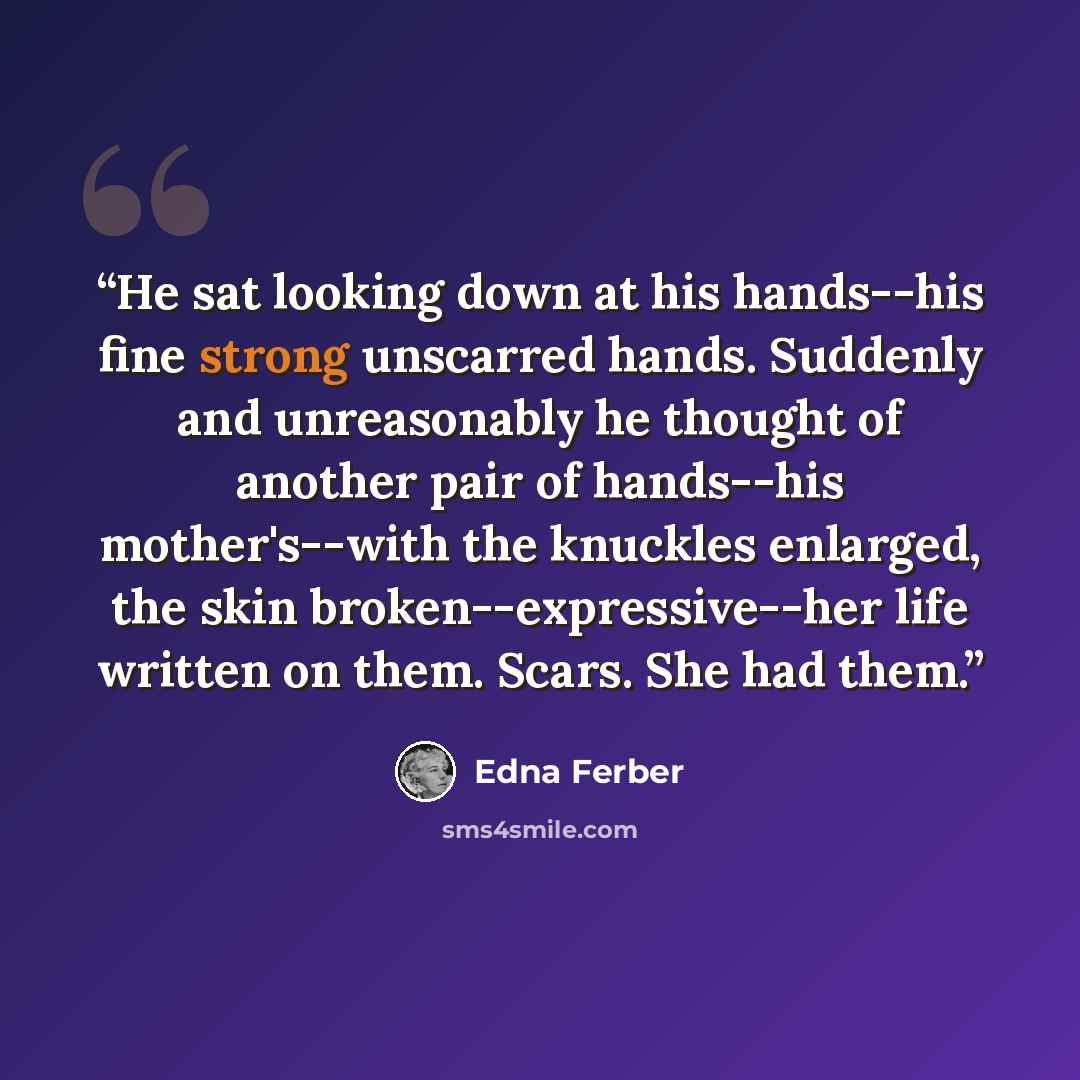 “He sat looking down at his hands--his fine strong unscarred hands. Suddenly and unreasonably he thought of another pair of hands--his mother's--with the knuckles enlarged, the skin broken--expressive--her life written on them. Scars. She had them.” quote by Edna Ferber