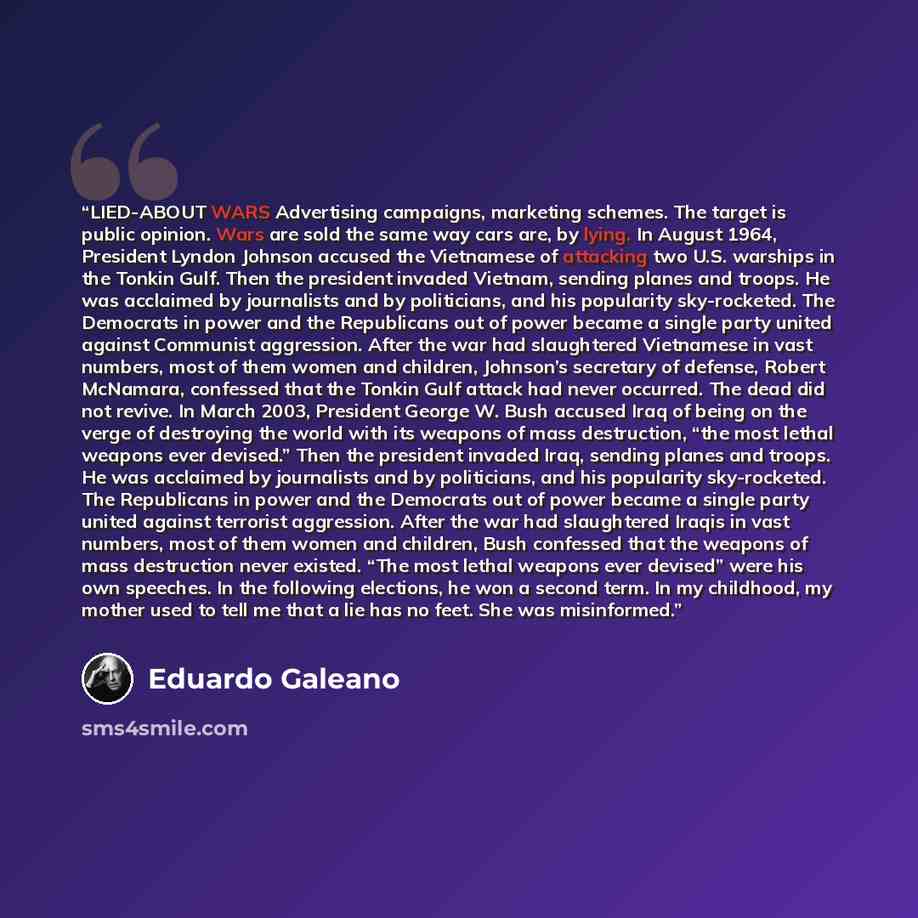 “LIED-ABOUT WARS Advertising campaigns, marketing schemes. The target is public opinion. Wars are sold the same way cars are, by lying. In August 1964, President Lyndon Johnson accused the Vietnamese of attacking two U.S. warships in the Tonkin Gulf. Then the president invaded Vietnam, sending…” quote by Eduardo Galeano