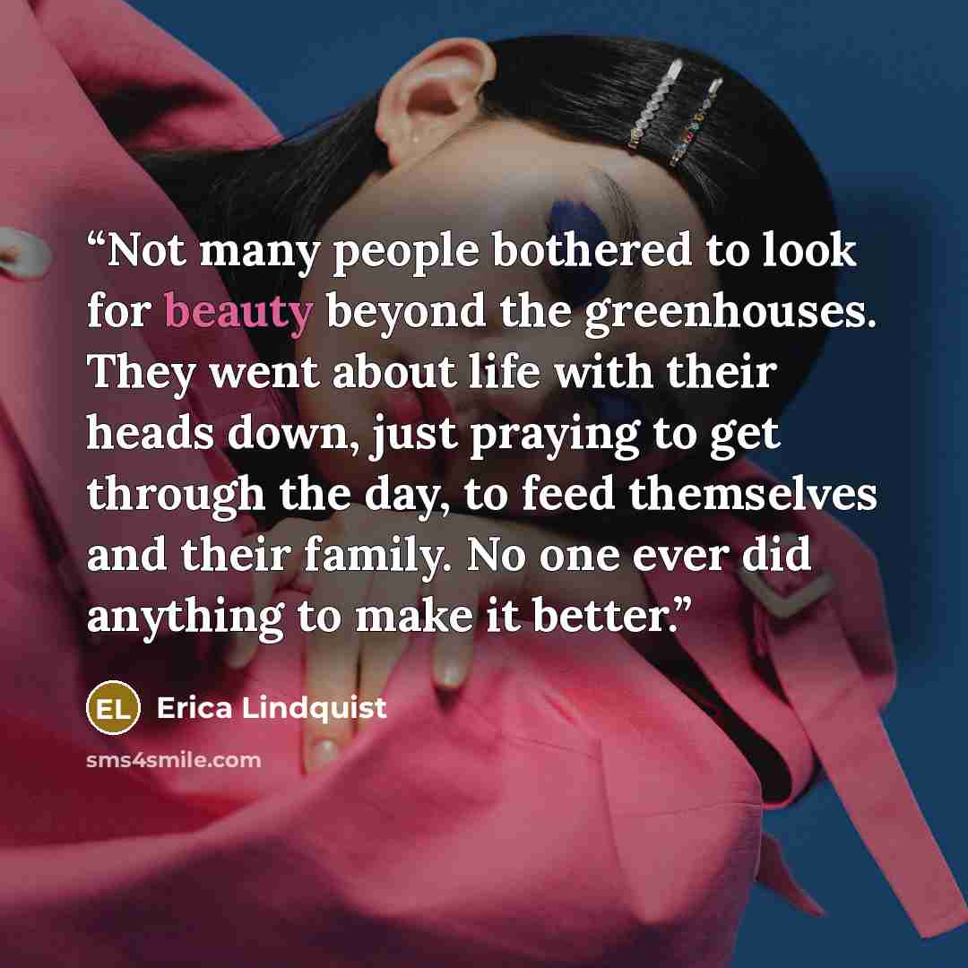 “Not many people bothered to look for beauty beyond the greenhouses. They went about life with their heads down, just praying to get through the day, to feed themselves and their family. No one ever did anything to make it better.” quote by Erica Lindquist