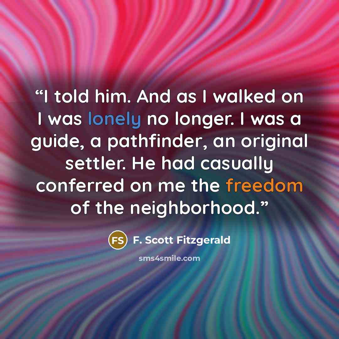 “I told him. And as I walked on I was lonely no longer. I was a guide, a pathfinder, an original settler. He had casually conferred on me the freedom of the neighborhood.” quote by F. Scott Fitzgerald