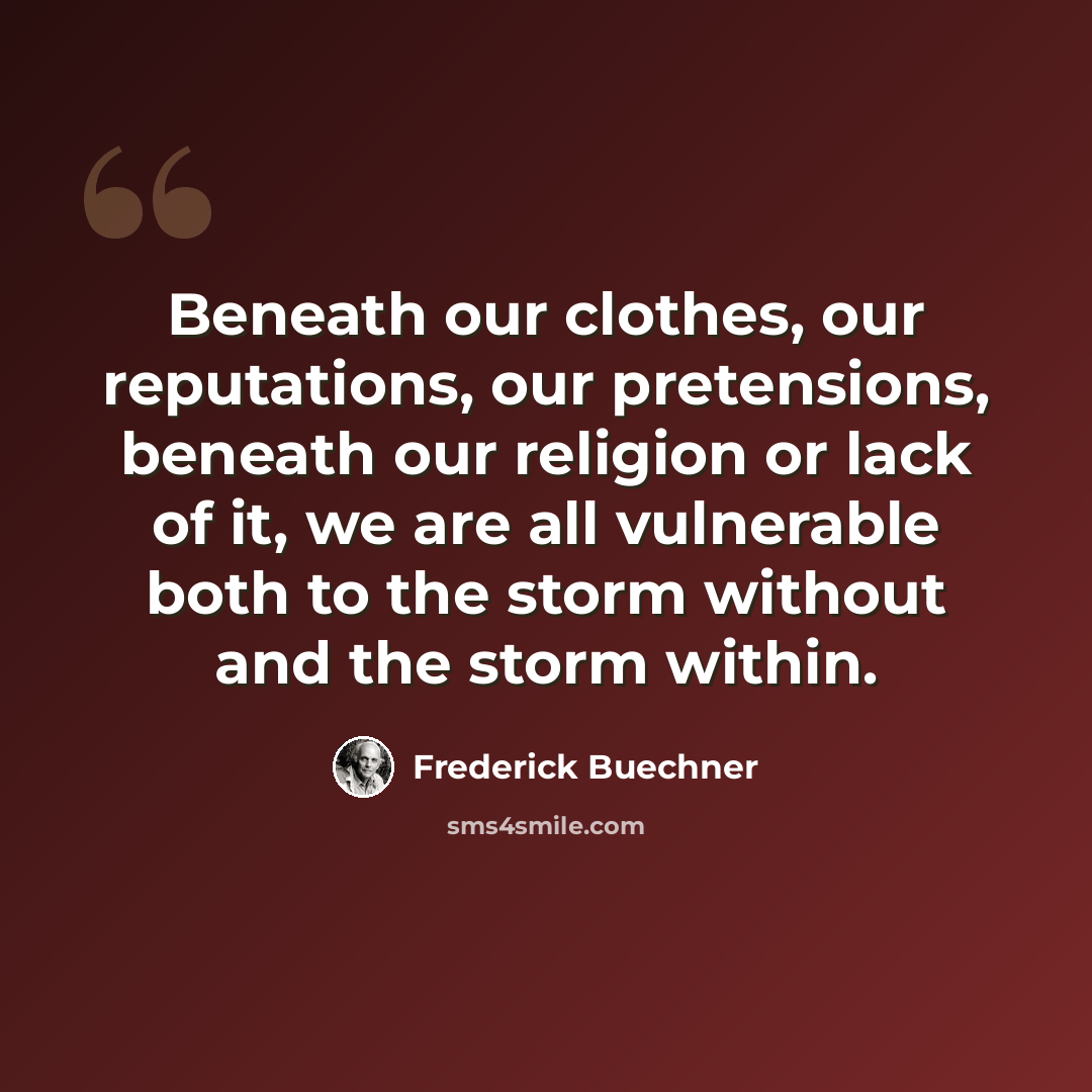 “Beneath our clothes, our reputations, our pretensions, beneath our religion or lack of it, we are all vulnerable both to the storm without and the storm within.” quote by Frederick Buechner