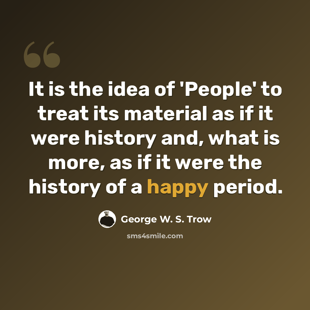 “It is the idea of 'People' to treat its material as if it were history and, what is more, as if it were the history of a happy period.” quote by George W. S. Trow