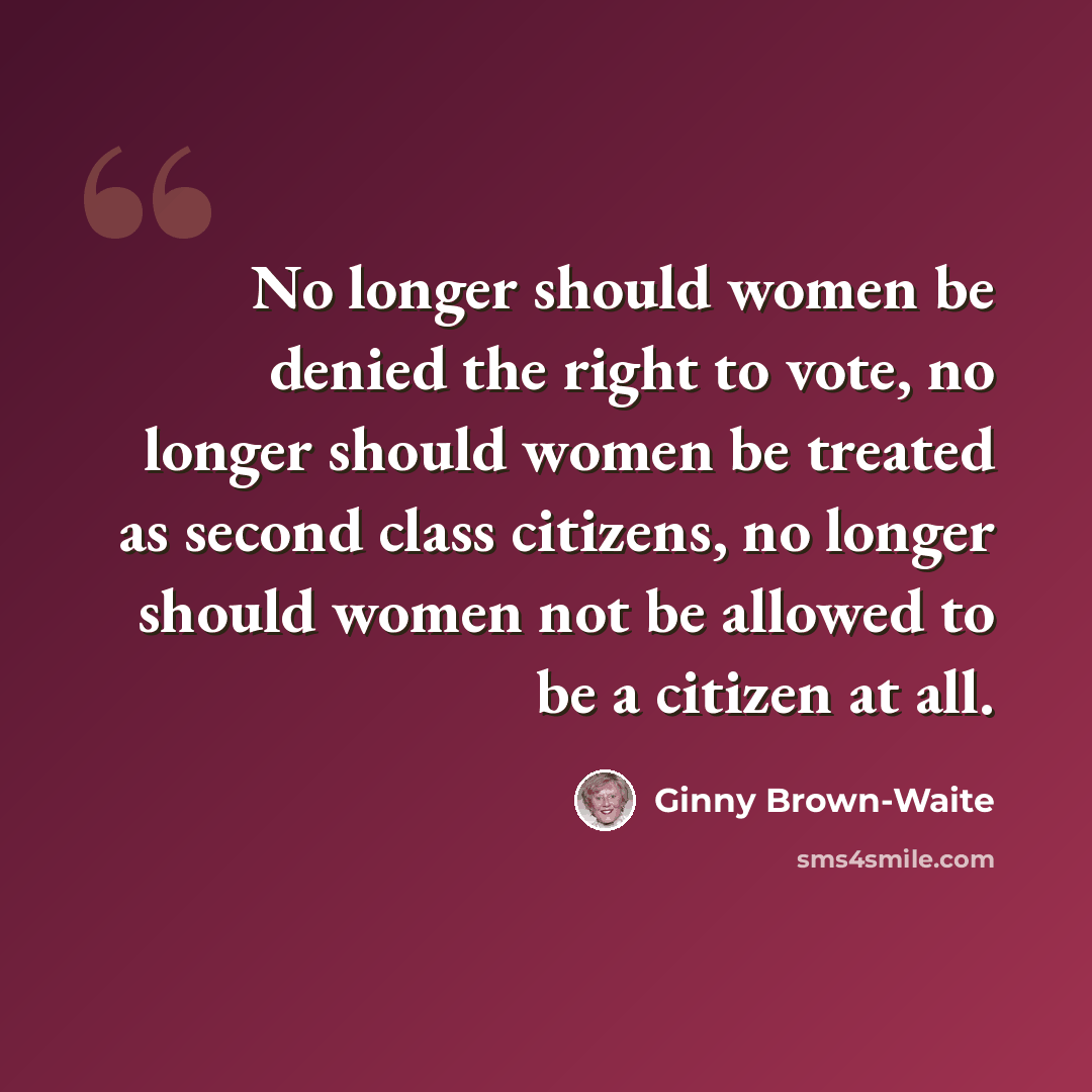 “No longer should women be denied the right to vote, no longer should women be treated as second class citizens, no longer should women not be allowed to be a citizen at all.” quote by Ginny Brown-Waite