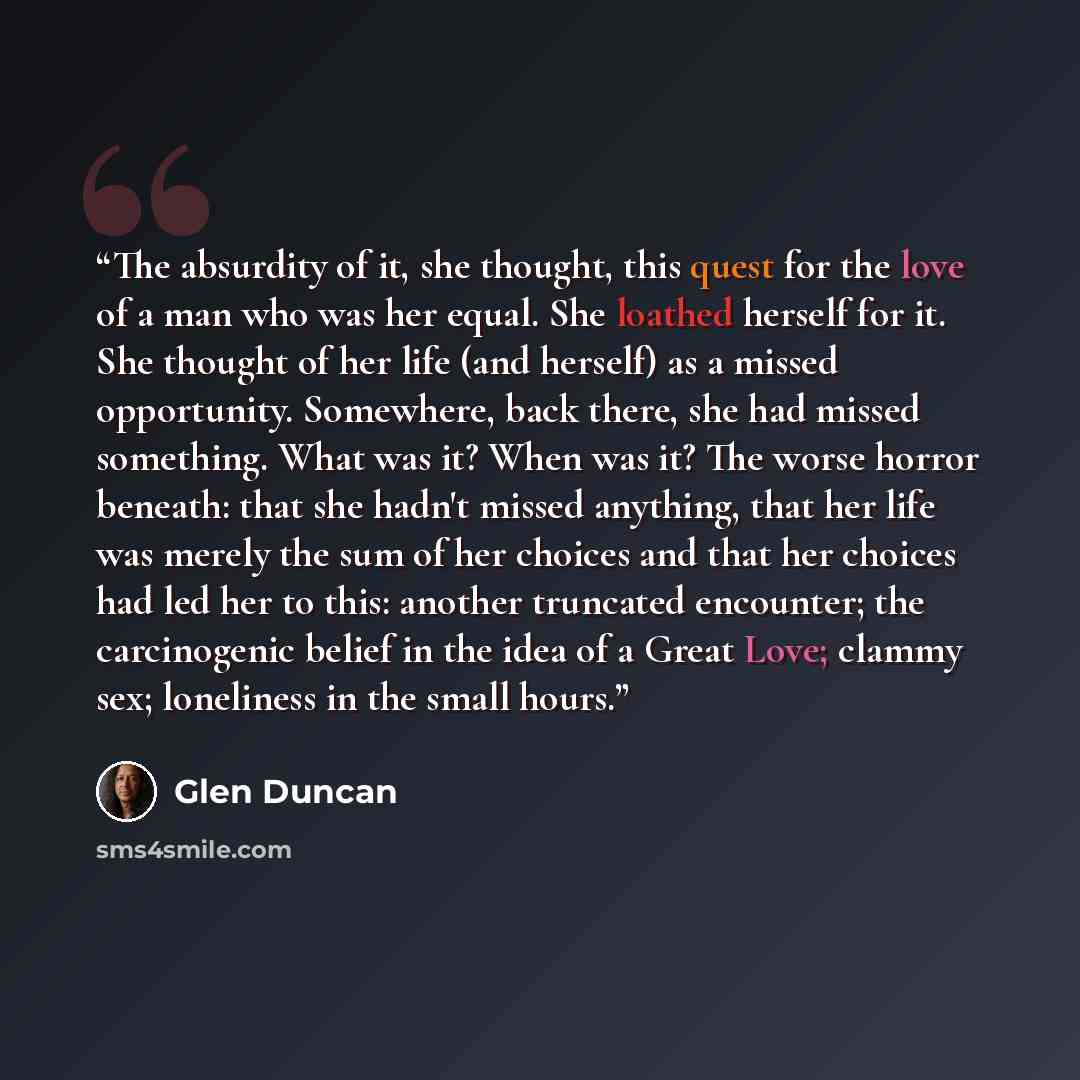 “The absurdity of it, she thought, this quest for the love of a man who was her equal. She loathed herself for it. She thought of her life (and herself) as a missed opportunity. Somewhere, back there, she had missed something. What was it? When was it? The worse horror beneath: that she hadn't…” quote by Glen Duncan