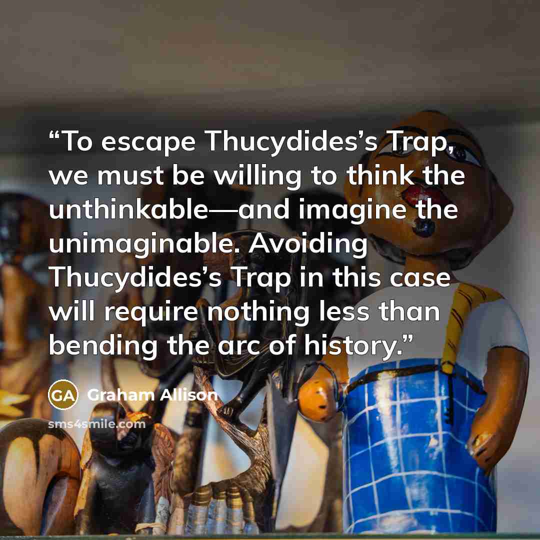 “To escape Thucydides’s Trap, we must be willing to think the unthinkable—and imagine the unimaginable. Avoiding Thucydides’s Trap in this case will require nothing less than bending the arc of history.” quote by Graham Allison