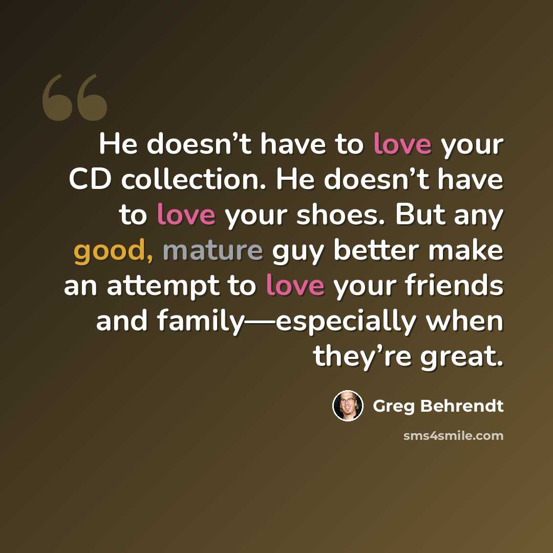 “He doesn’t have to love your CD collection. He doesn’t have to love your shoes. But any good, mature guy better make an attempt to love your friends and family—especially when they’re great.” quote by Greg Behrendt