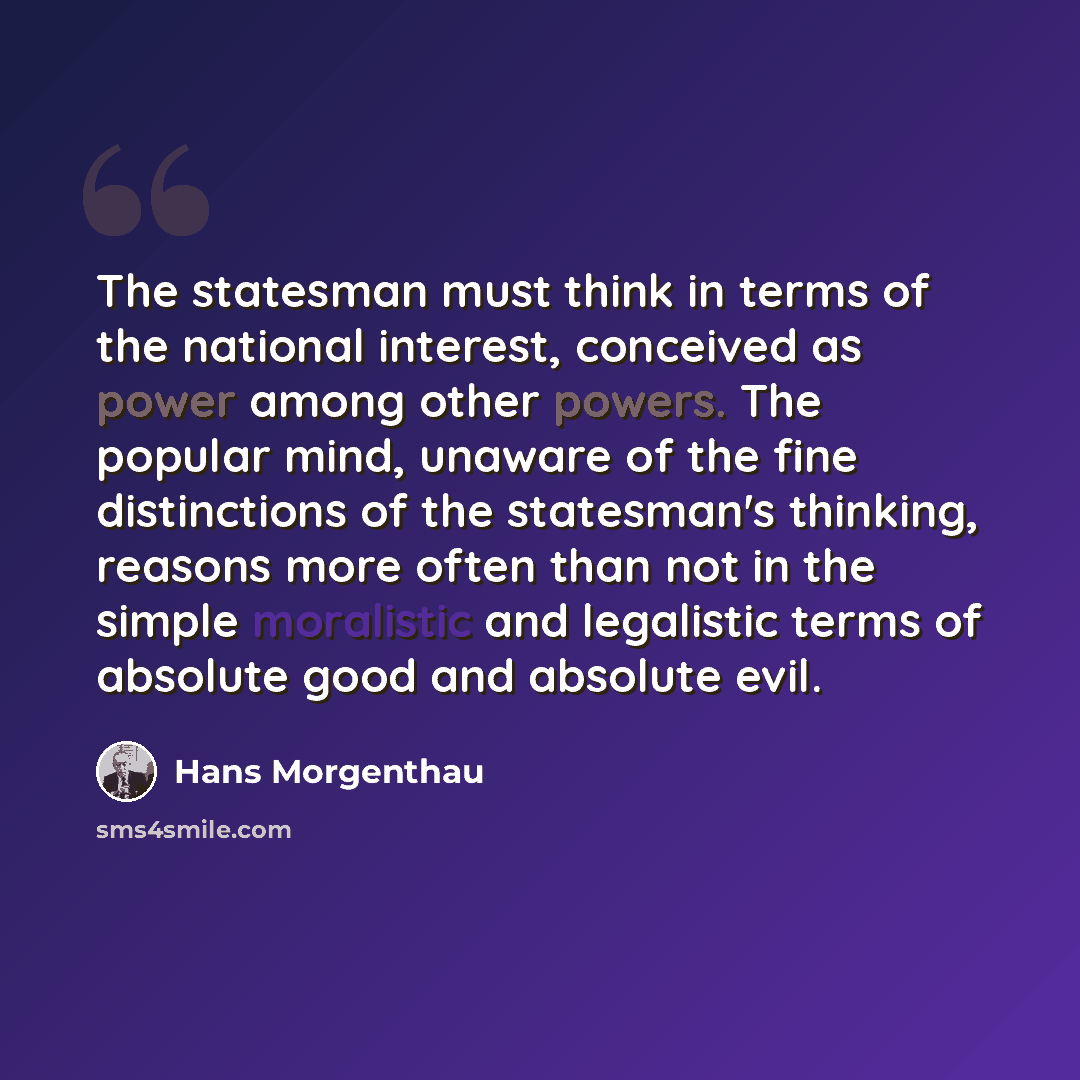 “The statesman must think in terms of the national interest, conceived as power among other powers. The popular mind, unaware of the fine distinctions of the statesman's thinking, reasons more often than not in the simple moralistic and legalistic terms of absolute good and absolute evil.” quote by Hans Morgenthau