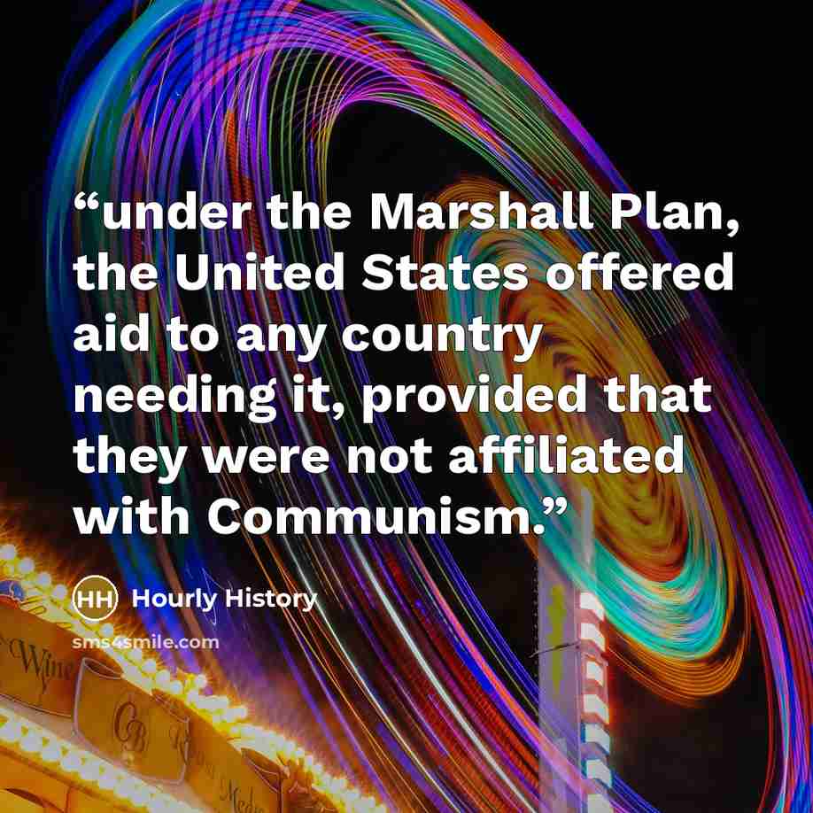“under the Marshall Plan, the United States offered aid to any country needing it, provided that they were not affiliated with Communism.” quote by Hourly History