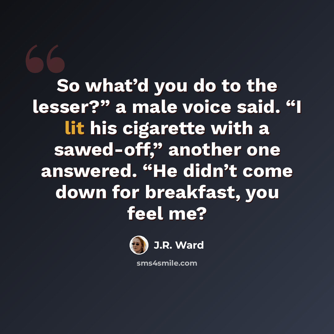 “So what’d you do to the lesser?” a male voice said. “I lit his cigarette with a sawed-off,” another one answered. “He didn’t come down for breakfast, you feel me?” quote by J.R. Ward