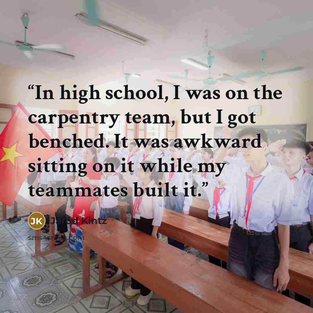 “In high school, I was on the carpentry team, but I got benched. It was awkward sitting on it while my teammates built it.” quote by Jarod Kintz
