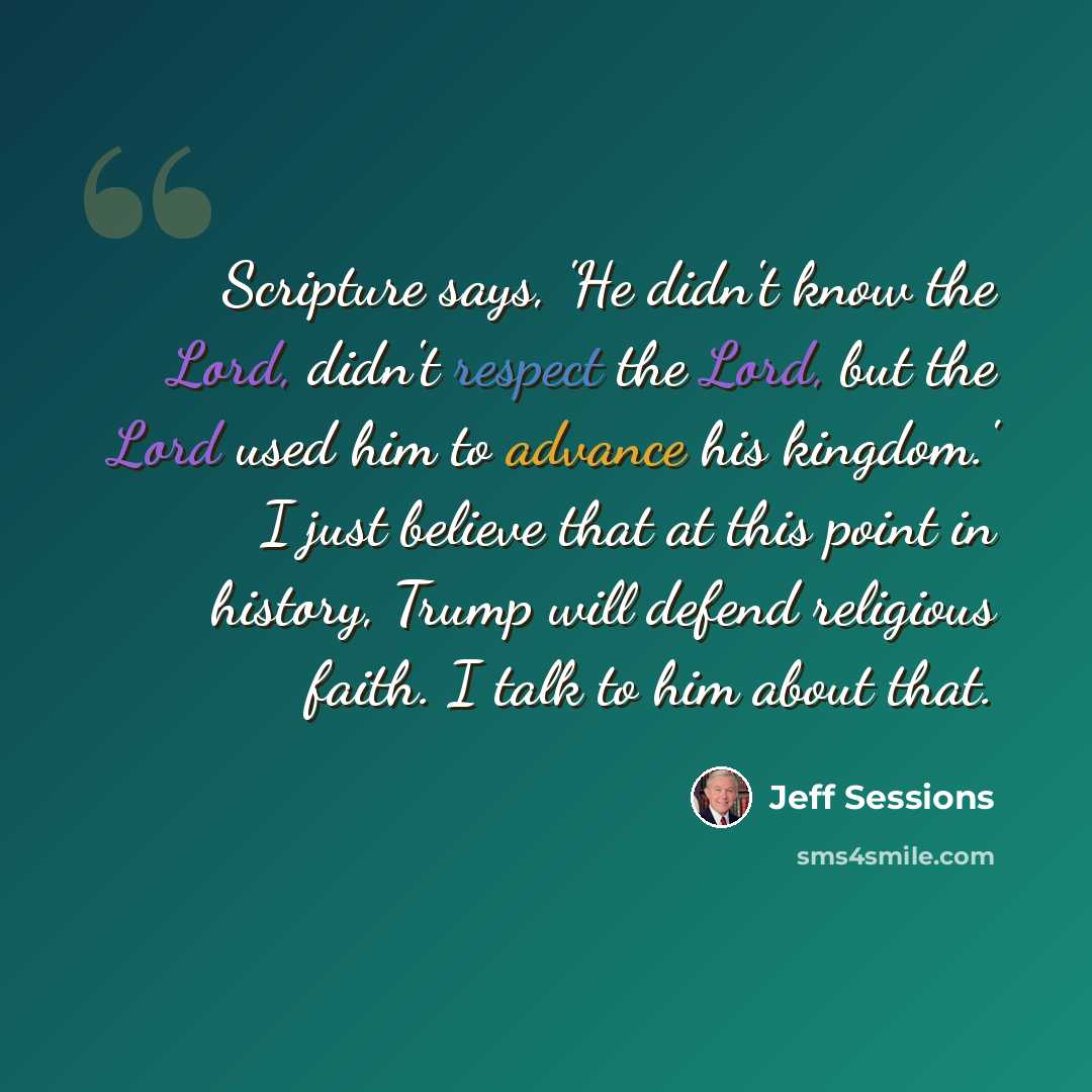 “Scripture says, 'He didn't know the Lord, didn't respect the Lord, but the Lord used him to advance his kingdom.' I just believe that at this point in history, Trump will defend religious faith. I talk to him about that.” quote by Jeff Sessions