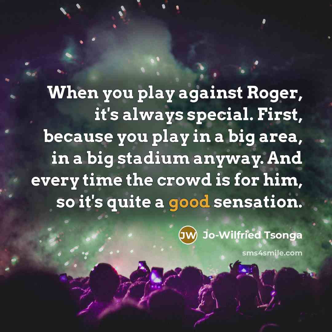 “When you play against Roger, it's always special. First, because you play in a big area, in a big stadium anyway. And every time the crowd is for him, so it's quite a good sensation.” quote by Jo-Wilfried Tsonga