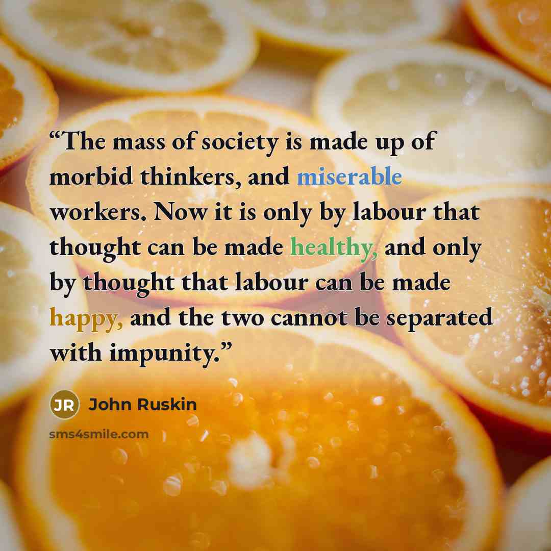 “The mass of society is made up of morbid thinkers, and miserable workers. Now it is only by labour that thought can be made healthy, and only by thought that labour can be made happy, and the two cannot be separated with impunity.” quote by John Ruskin