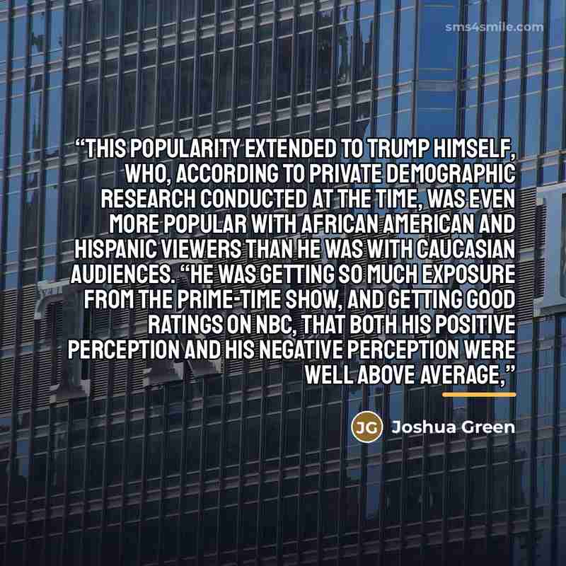 “This popularity extended to Trump himself, who, according to private demographic research conducted at the time, was even more popular with African American and Hispanic viewers than he was with Caucasian audiences. “He was getting so much exposure from the prime-time show, and getting good…” quote by Joshua Green
