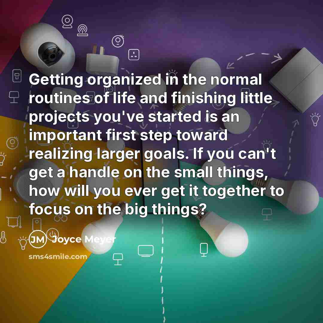 “Getting organized in the normal routines of life and finishing little projects you've started is an important first step toward realizing larger goals. If you can't get a handle on the small things, how will you ever get it together to focus on the big things?” quote by Joyce Meyer