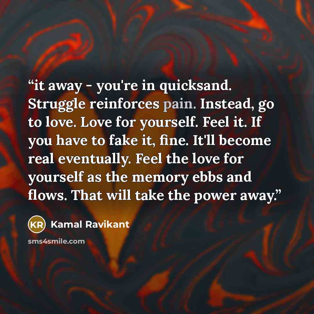 “it away - you're in quicksand. Struggle reinforces pain. Instead, go to love. Love for yourself. Feel it. If you have to fake it, fine. It'll become real eventually. Feel the love for yourself as the memory ebbs and flows. That will take the power away.” quote by Kamal Ravikant