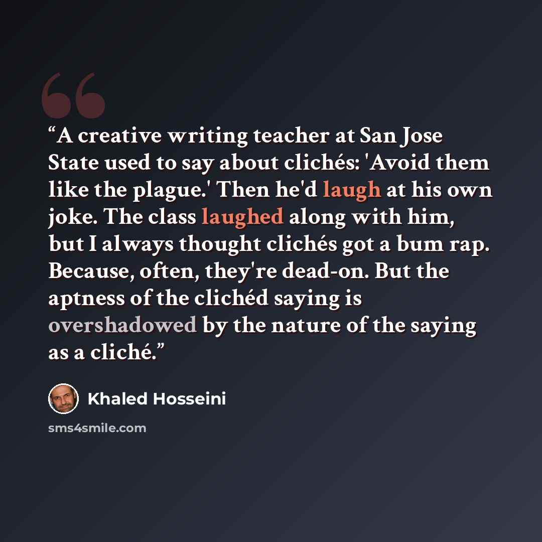 “A creative writing teacher at San Jose State used to say about clichés: 'Avoid them like the plague.' Then he'd laugh at his own joke. The class laughed along with him, but I always thought clichés got a bum rap. Because, often, they're dead-on. But the aptness of the clichéd saying is…” quote by Khaled Hosseini