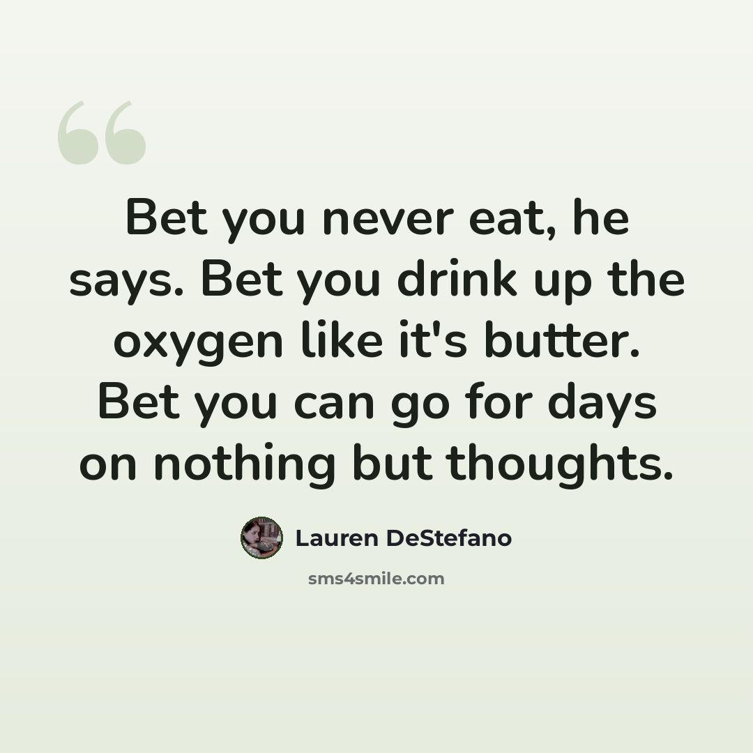 “Bet you never eat, he says. Bet you drink up the oxygen like it's butter. Bet you can go for days on nothing but thoughts.” quote by Lauren DeStefano