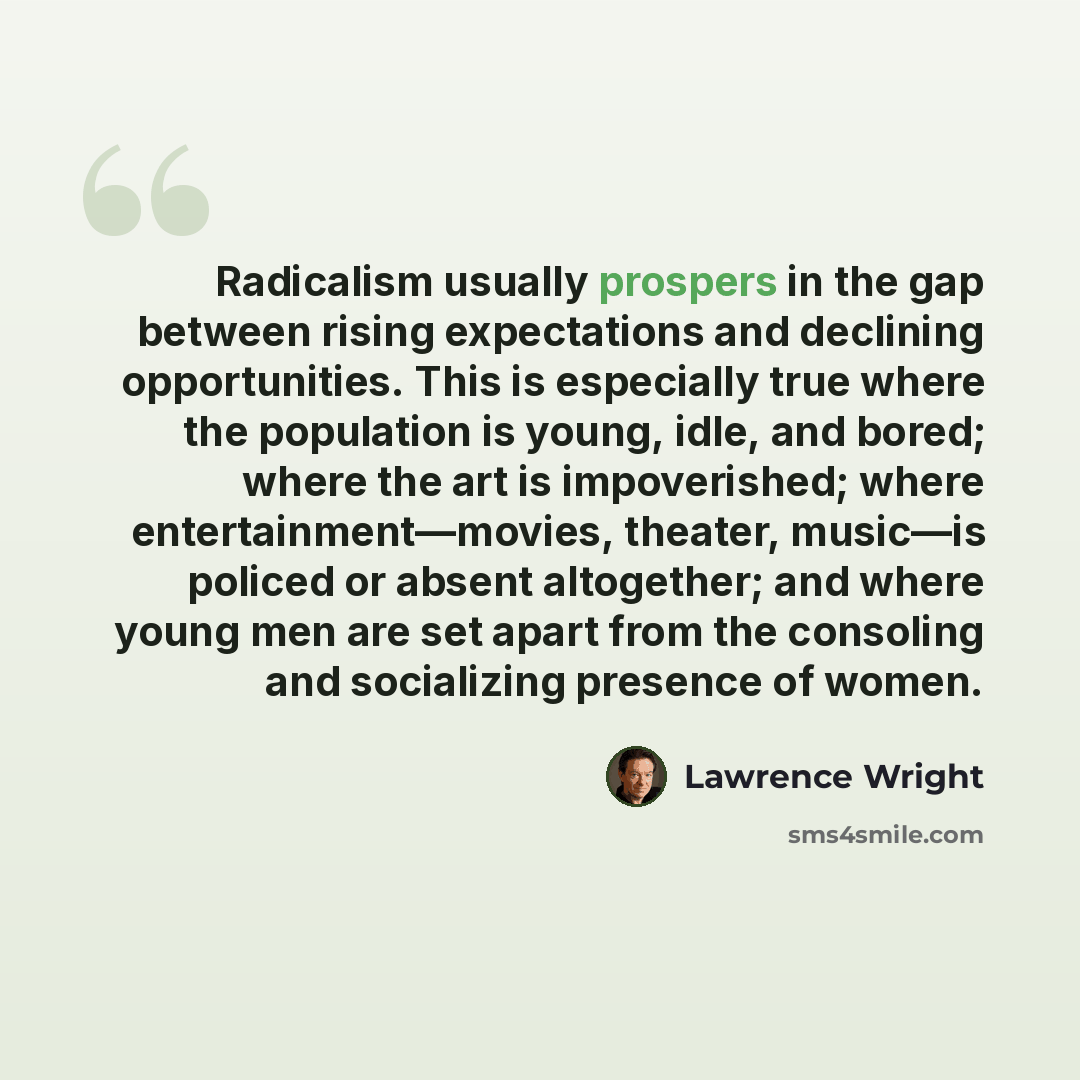 “Radicalism usually prospers in the gap between rising expectations and declining opportunities. This is especially true where the population is young, idle, and bored; where the art is impoverished; where entertainment—movies, theater, music—is policed or absent altogether; and where young men are…” quote by Lawrence Wright