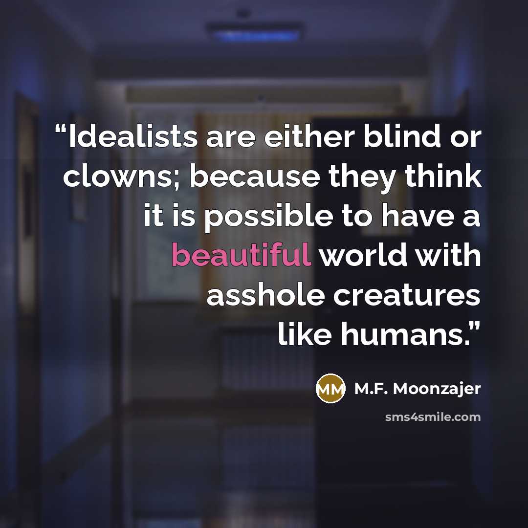 “Idealists are either blind or clowns; because they think it is possible to have a beautiful world with asshole creatures like humans.” quote by M.F. Moonzajer