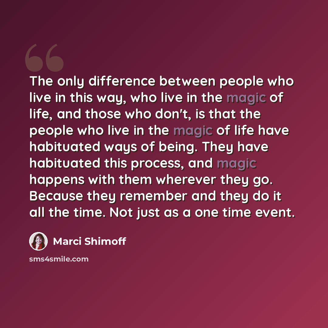 “The only difference between people who live in this way, who live in the magic of life, and those who don't, is that the people who live in the magic of life have habituated ways of being. They have habituated this process, and magic happens with them wherever they go. Because they remember and…” quote by Marci Shimoff