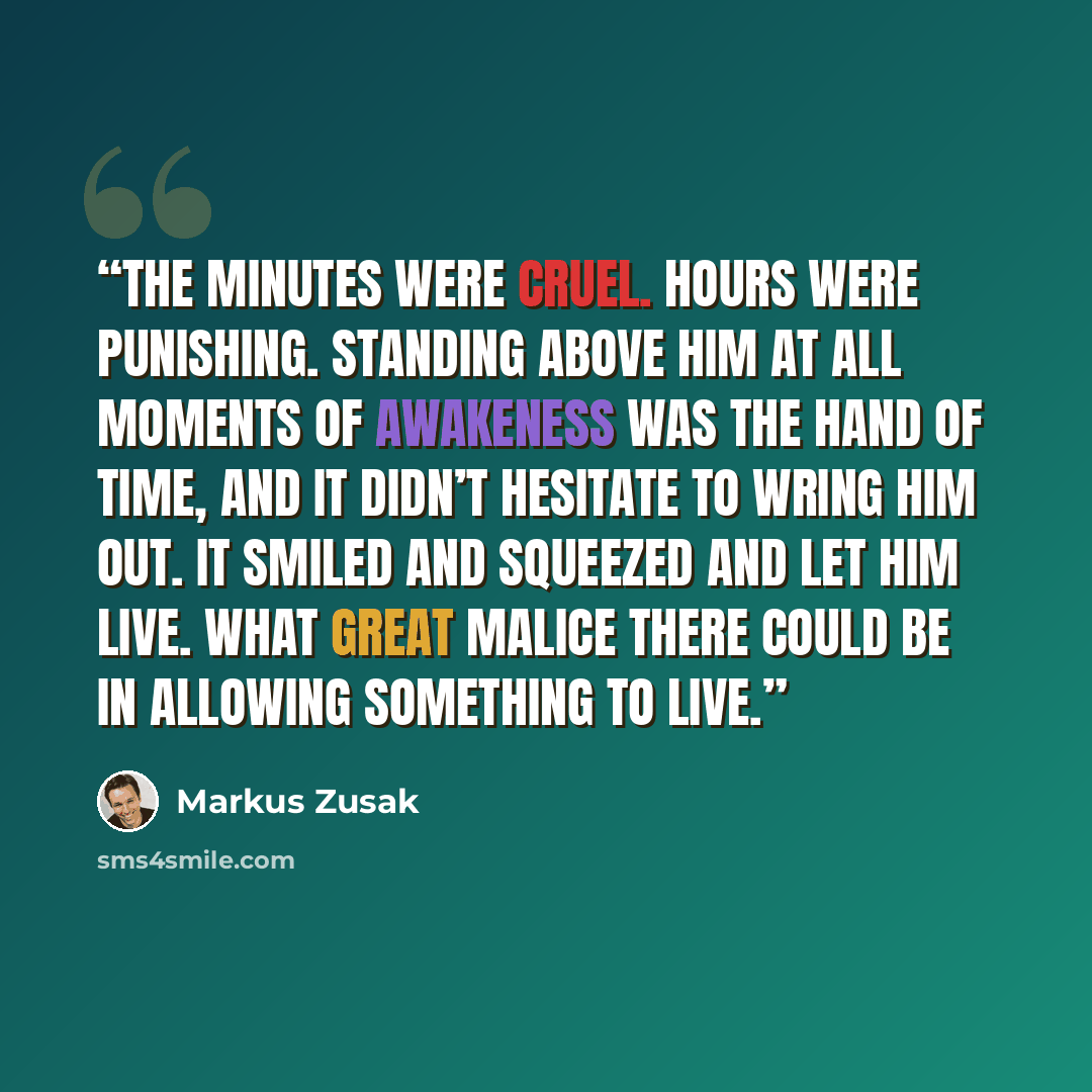 “The minutes were cruel. Hours were punishing. Standing above him at all moments of awakeness was the hand of time, and it didn’t hesitate to wring him out. It smiled and squeezed and let him live. What great malice there could be in allowing something to live.” quote by Markus Zusak