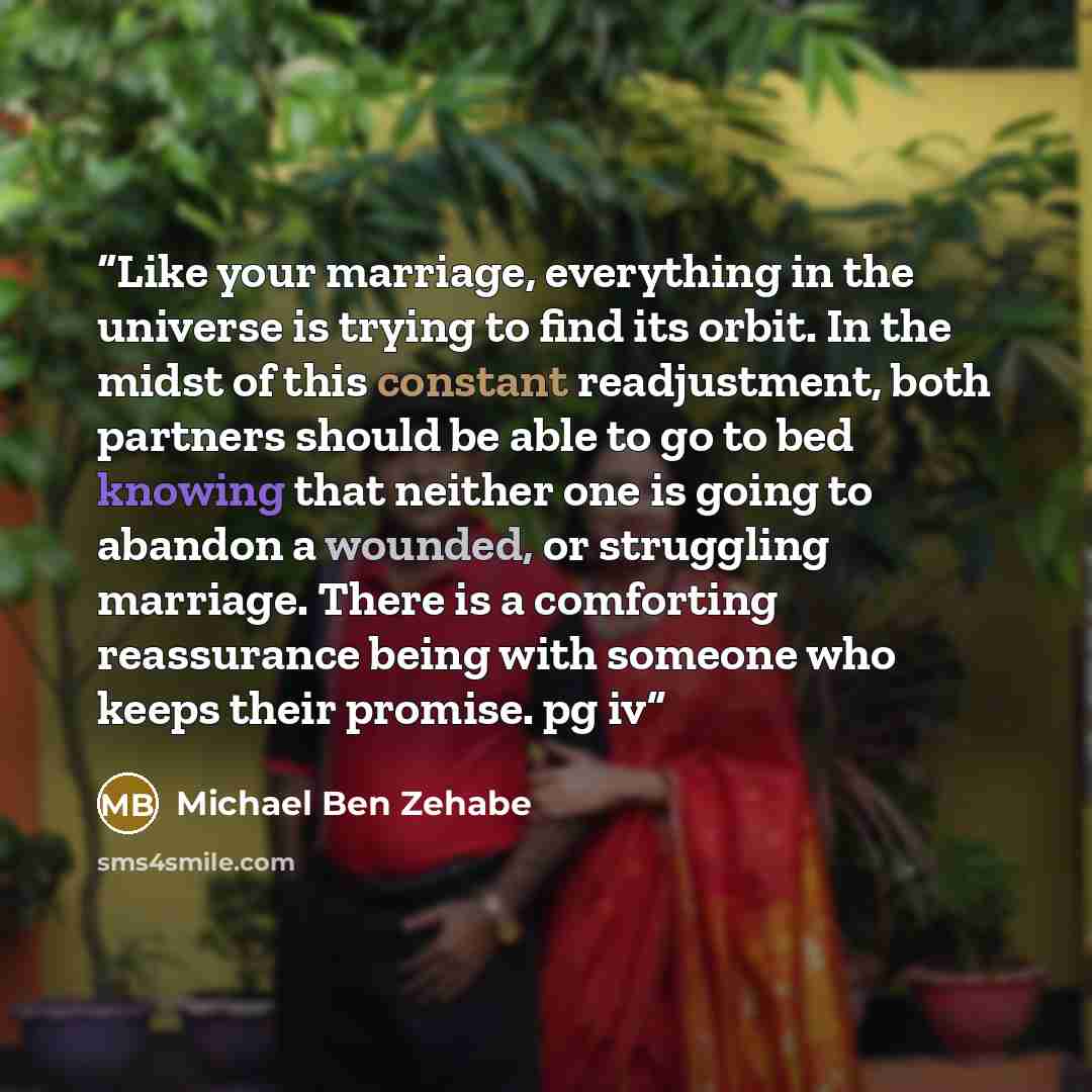“Like your marriage, everything in the universe is trying to find its orbit. In the midst of this constant readjustment, both partners should be able to go to bed knowing that neither one is going to abandon a wounded, or struggling marriage. There is a comforting reassurance being with someone who…” quote by Michael Ben Zehabe