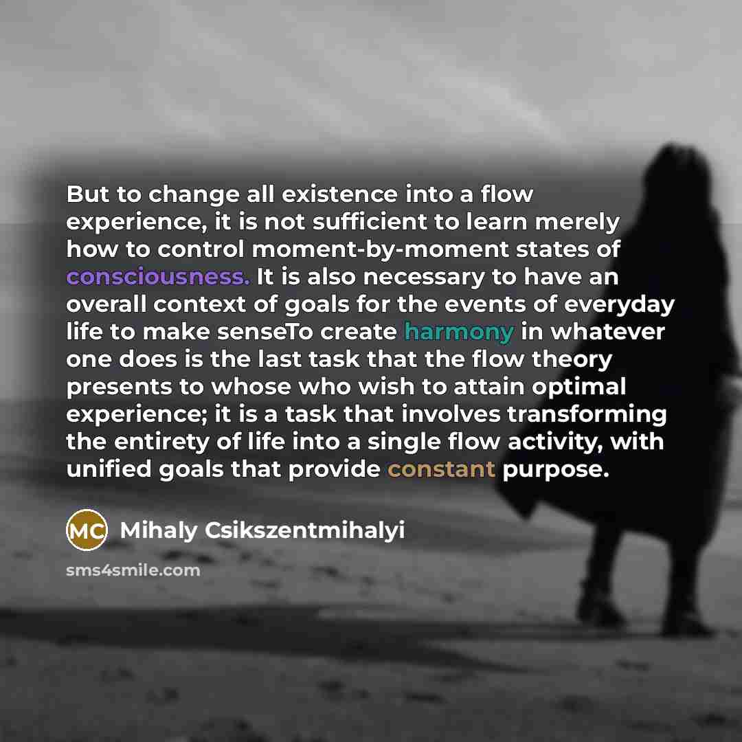 “But to change all existence into a flow experience, it is not sufficient to learn merely how to control moment-by-moment states of consciousness. It is also necessary to have an overall context of goals for the events of everyday life to make senseTo create harmony in whatever one does is the last…” quote by Mihaly Csikszentmihalyi