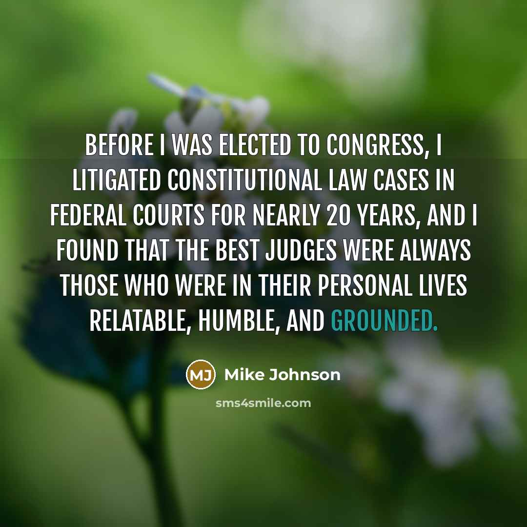 “Before I was elected to Congress, I litigated constitutional law cases in federal courts for nearly 20 years, and I found that the best judges were always those who were in their personal lives relatable, humble, and grounded.” quote by Mike Johnson