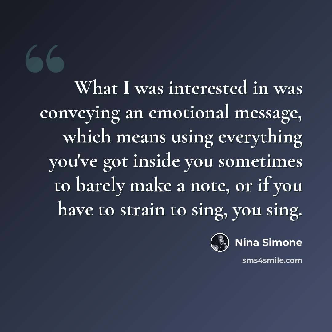 “What I was interested in was conveying an emotional message, which means using everything you've got inside you sometimes to barely make a note, or if you have to strain to sing, you sing.” quote by Nina Simone