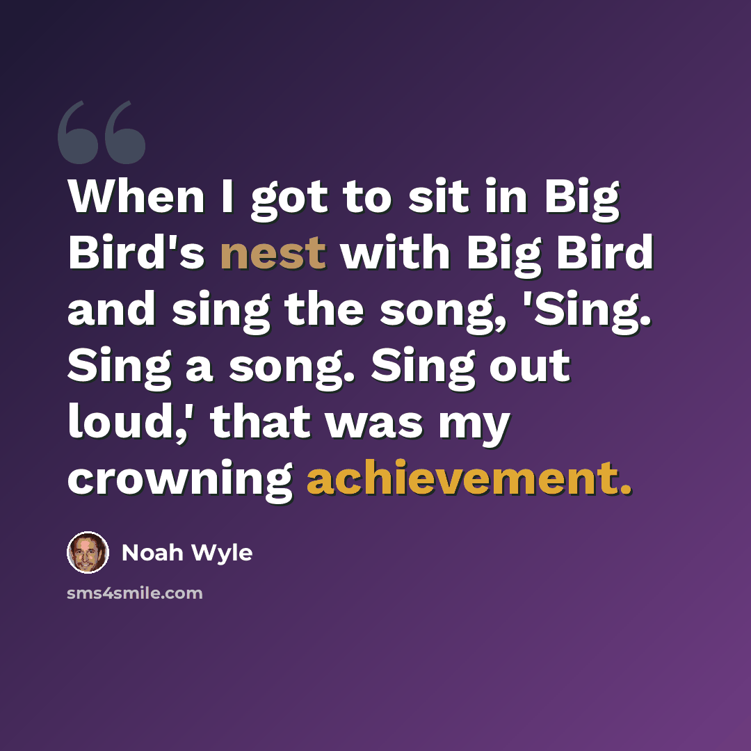 “When I got to sit in Big Bird's nest with Big Bird and sing the song, 'Sing. Sing a song. Sing out loud,' that was my crowning achievement.” quote by Noah Wyle