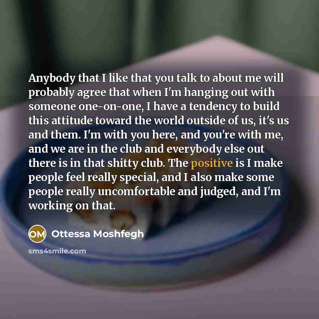“Anybody that I like that you talk to about me will probably agree that when I'm hanging out with someone one-on-one, I have a tendency to build this attitude toward the world outside of us, it's us and them. I'm with you here, and you're with me, and we are in the club and everybody else out there…” quote by Ottessa Moshfegh