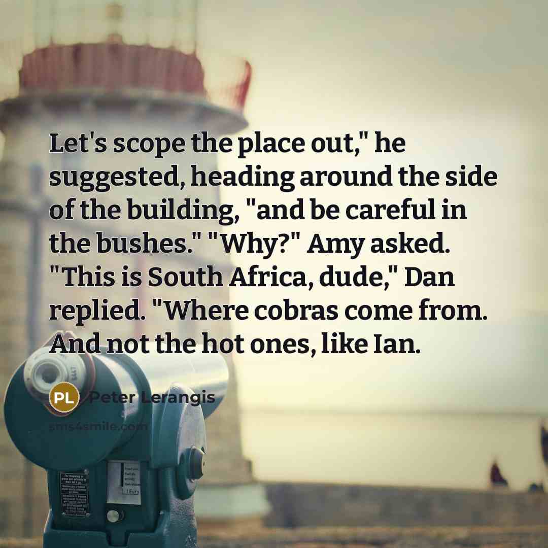 “Let's scope the place out," he suggested, heading around the side of the building, "and be careful in the bushes." "Why?" Amy asked. "This is South Africa, dude," Dan replied. "Where cobras come from. And not the hot ones, like Ian.” quote by Peter Lerangis