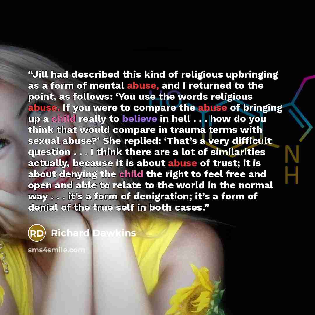 “Jill had described this kind of religious upbringing as a form of mental abuse, and I returned to the point, as follows: ‘You use the words religious abuse. If you were to compare the abuse of bringing up a child really to believe in hell . . . how do you think that would compare in trauma terms…” quote by Richard Dawkins