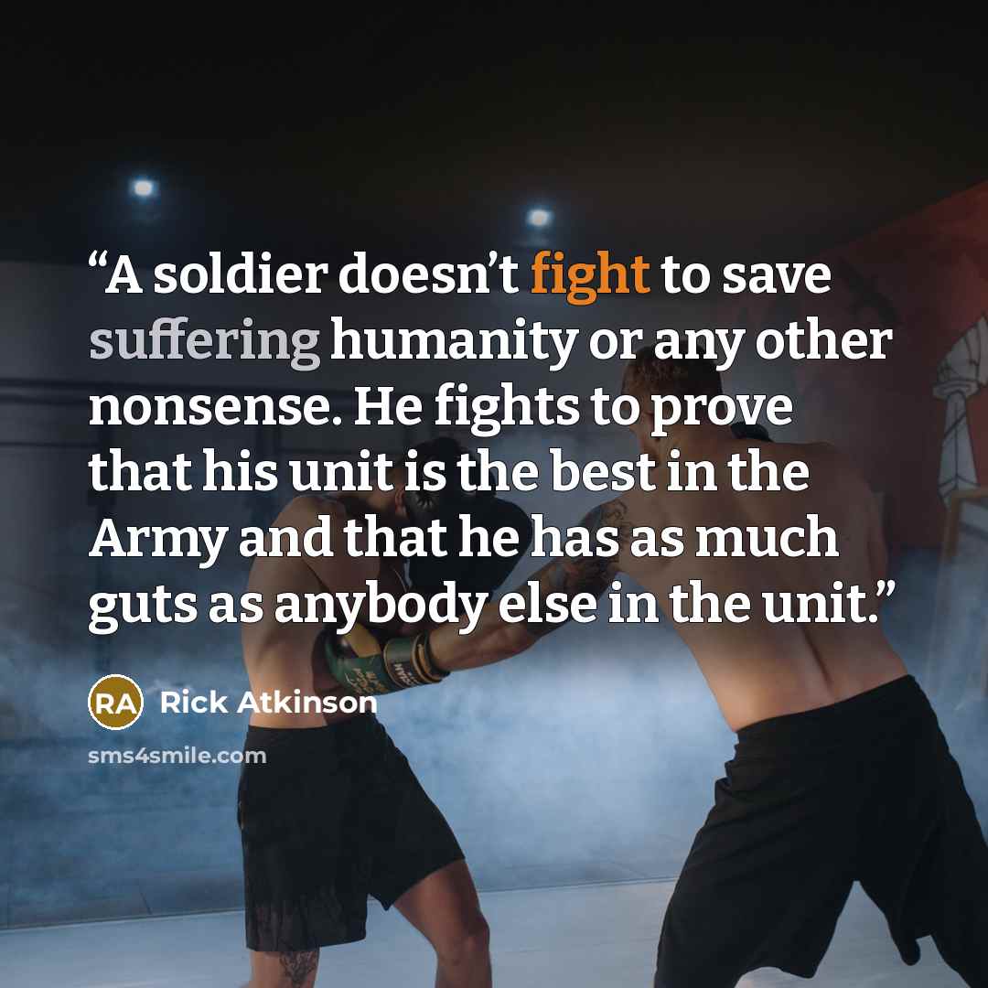 “A soldier doesn’t fight to save suffering humanity or any other nonsense. He fights to prove that his unit is the best in the Army and that he has as much guts as anybody else in the unit.” quote by Rick Atkinson