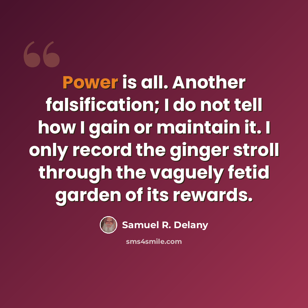 “Power is all. Another falsification; I do not tell how I gain or maintain it. I only record the ginger stroll through the vaguely fetid garden of its rewards.” quote by Samuel R. Delany