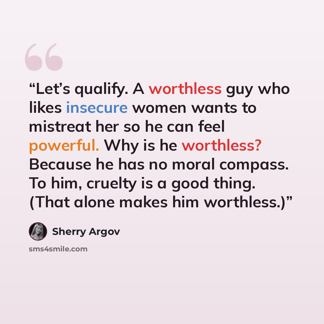 “Let’s qualify. A worthless guy who likes insecure women wants to mistreat her so he can feel powerful. Why is he worthless? Because he has no moral compass. To him, cruelty is a good thing. (That alone makes him worthless.)” quote by Sherry Argov