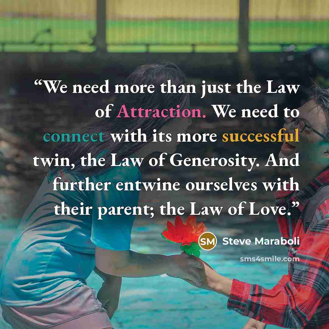 “We need more than just the Law of Attraction. We need to connect with its more successful twin, the Law of Generosity. And further entwine ourselves with their parent; the Law of Love.” quote by Steve Maraboli