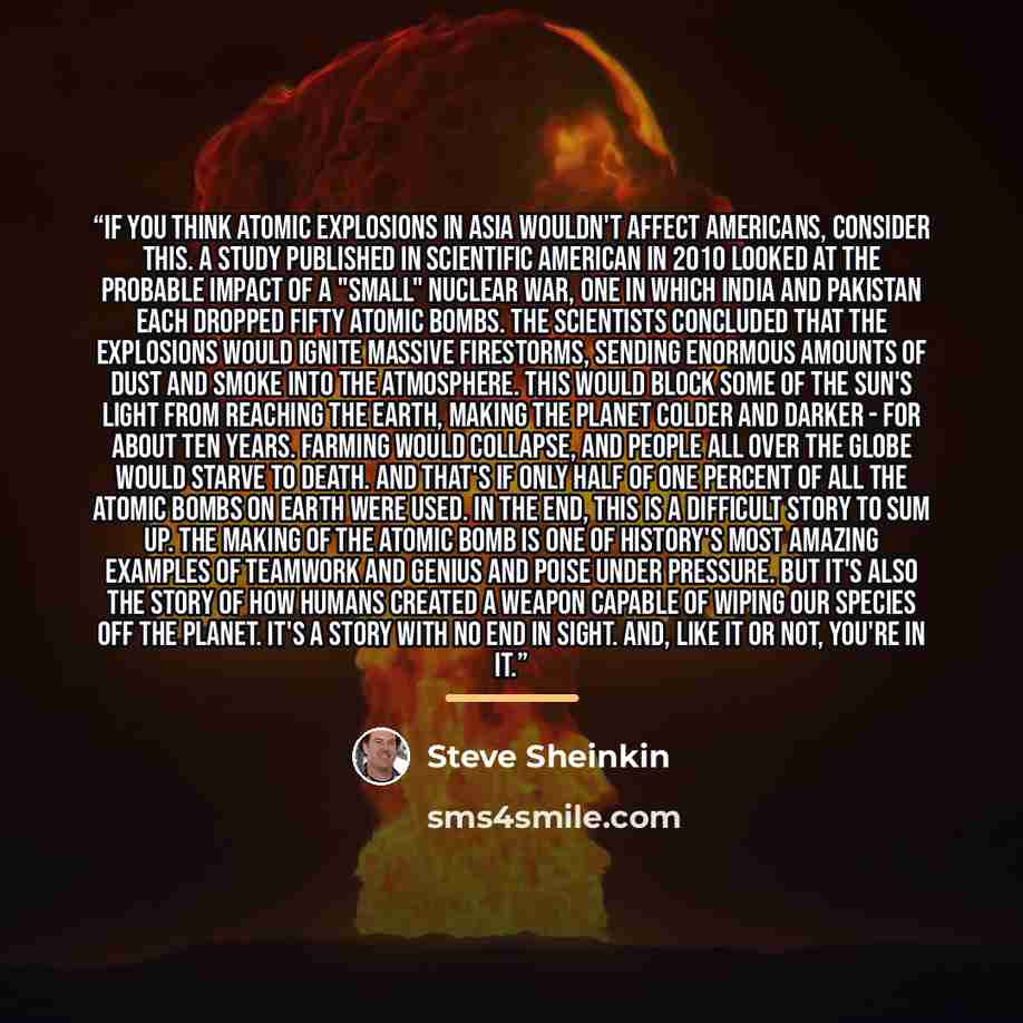 “If you think atomic explosions in Asia wouldn't affect Americans, consider this. A study published in Scientific American in 2010 looked at the probable impact of a "small" nuclear war, one in which India and Pakistan each dropped fifty atomic bombs. The scientists concluded that the explosions…” quote by Steve Sheinkin