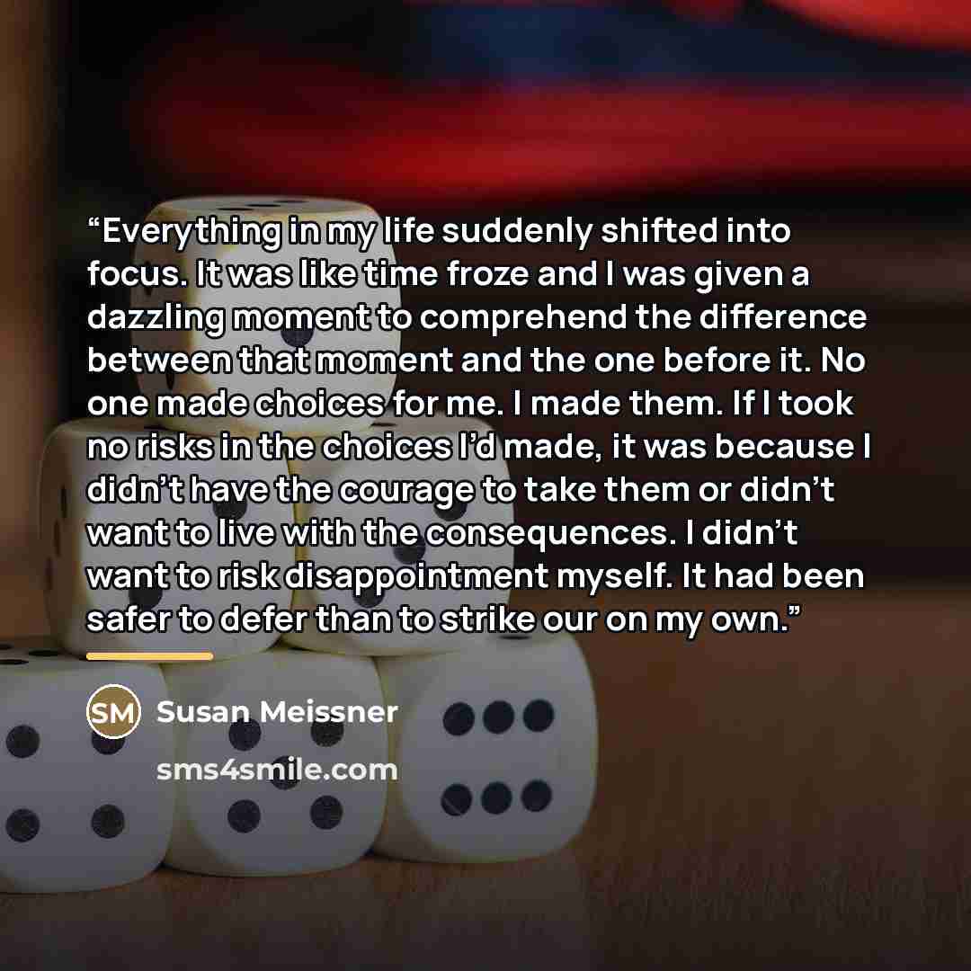 “Everything in my life suddenly shifted into focus. It was like time froze and I was given a dazzling moment to comprehend the difference between that moment and the one before it. No one made choices for me. I made them. If I took no risks in the choices I’d made, it was because I didn’t have the…” quote by Susan Meissner