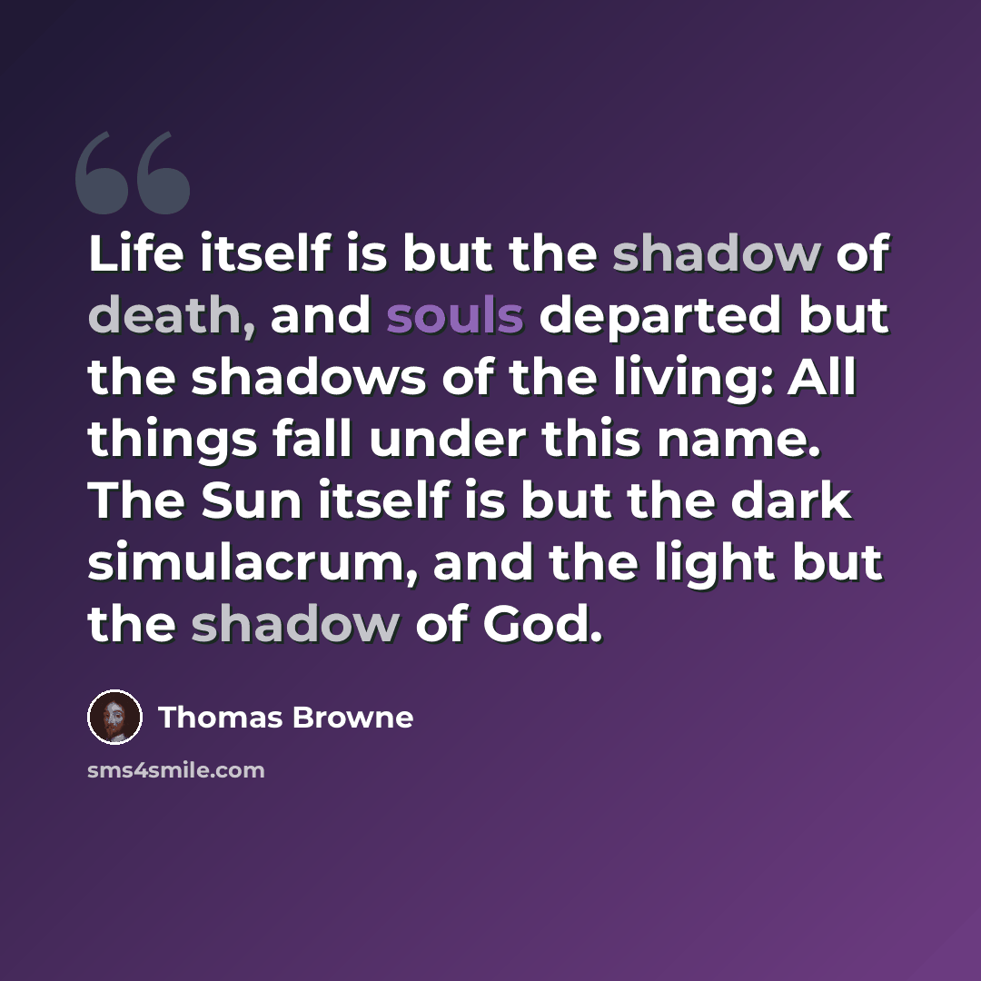 “Life itself is but the shadow of death, and souls departed but the shadows of the living: All things fall under this name. The Sun itself is but the dark simulacrum, and the light but the shadow of God.” quote by Thomas Browne