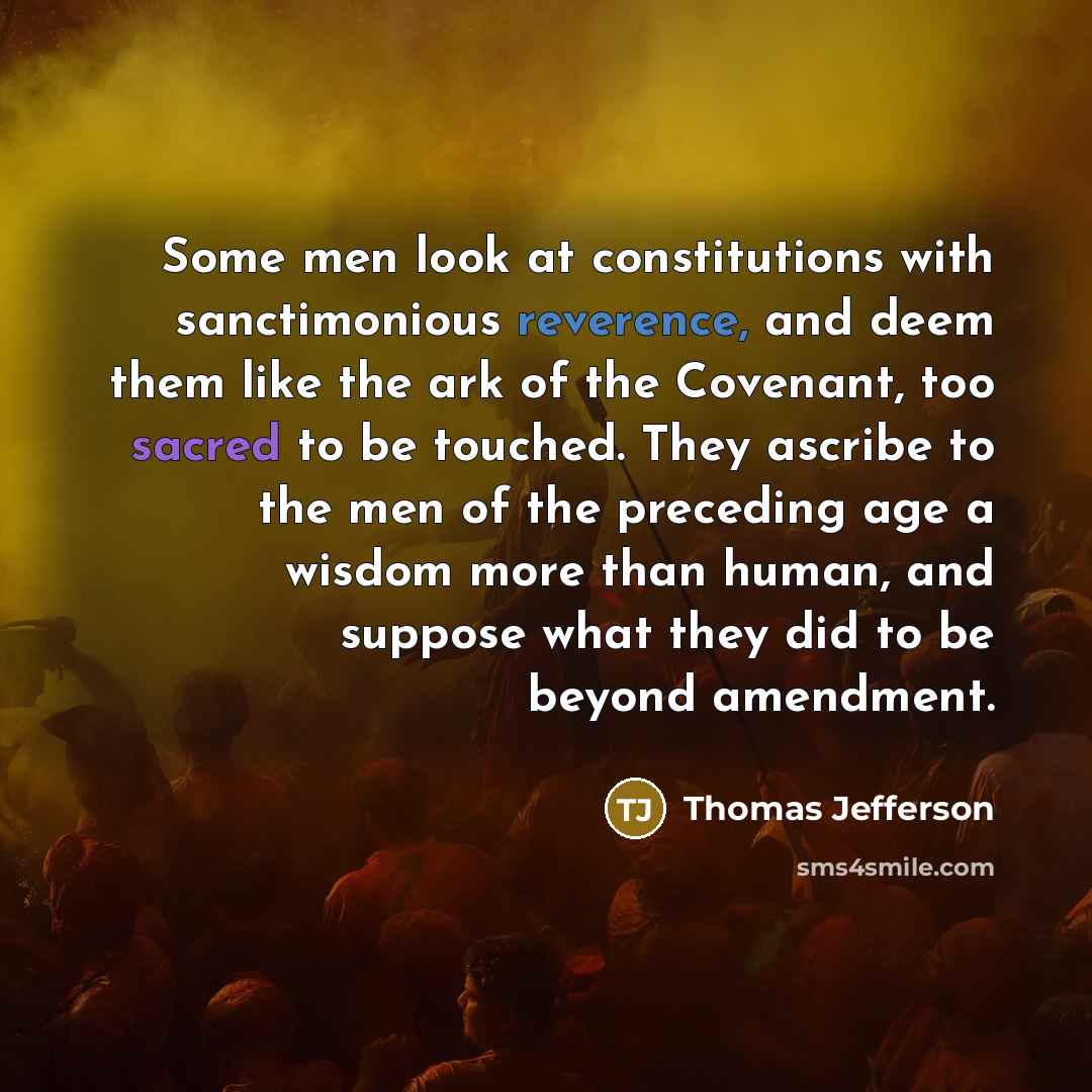 “Some men look at constitutions with sanctimonious reverence, and deem them like the ark of the Covenant, too sacred to be touched. They ascribe to the men of the preceding age a wisdom more than human, and suppose what they did to be beyond amendment.” quote by Thomas Jefferson