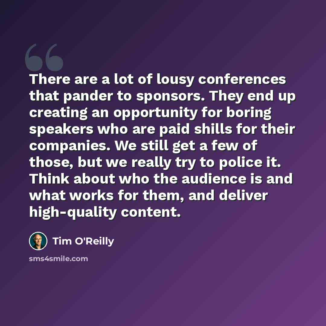“There are a lot of lousy conferences that pander to sponsors. They end up creating an opportunity for boring speakers who are paid shills for their companies. We still get a few of those, but we really try to police it. Think about who the audience is and what works for them, and deliver…” quote by Tim O'Reilly
