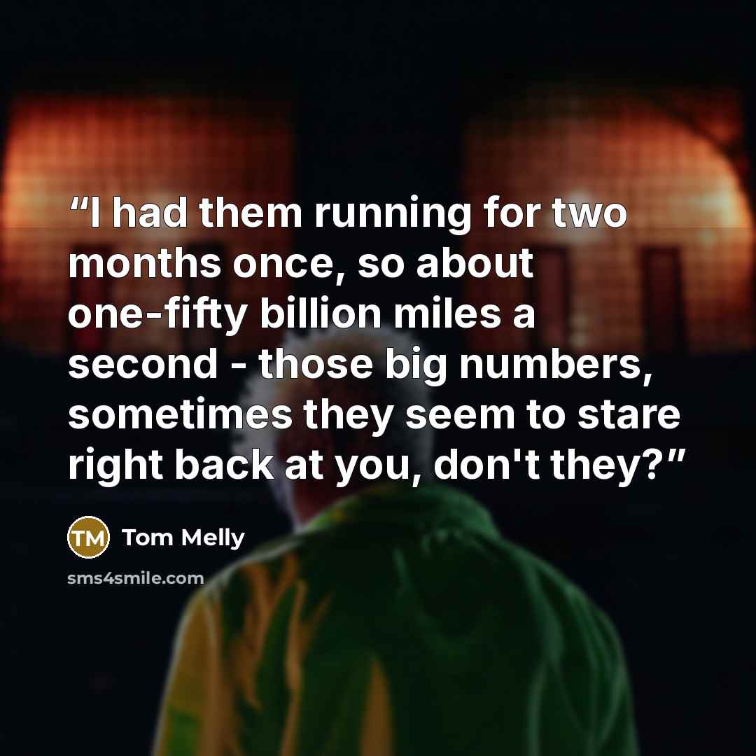 “I had them running for two months once, so about one-fifty billion miles a second - those big numbers, sometimes they seem to stare right back at you, don't they?” quote by Tom Melly