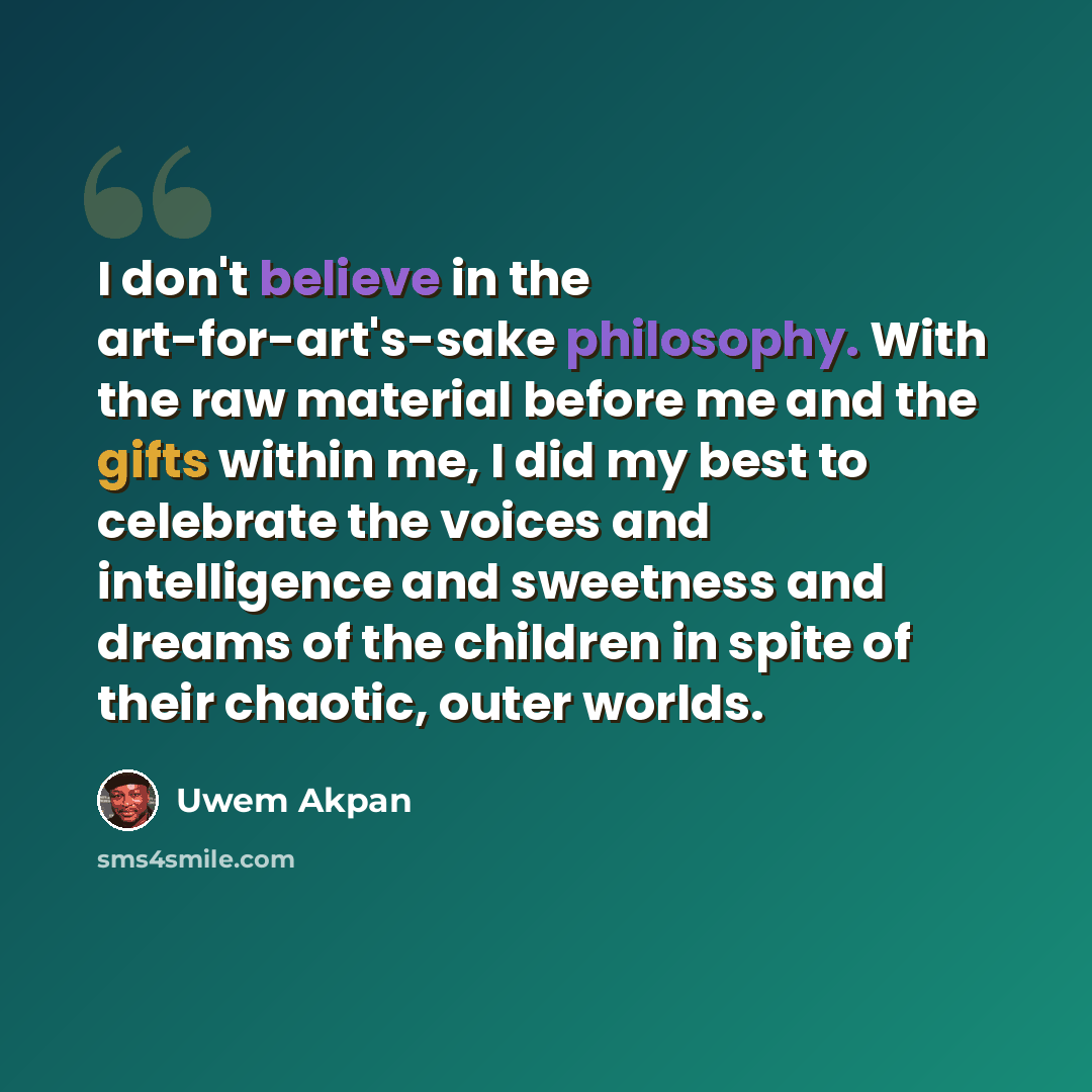 “I don't believe in the art-for-art's-sake philosophy. With the raw material before me and the gifts within me, I did my best to celebrate the voices and intelligence and sweetness and dreams of the children in spite of their chaotic, outer worlds.” quote by Uwem Akpan
